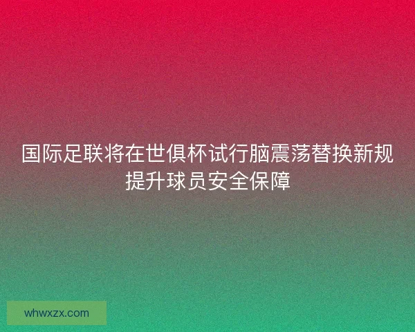 国际足联将在世俱杯试行脑震荡替换新规提升球员安全保障